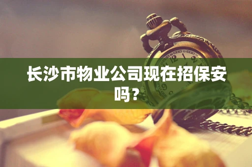 长沙市物业公司现在招保安吗？